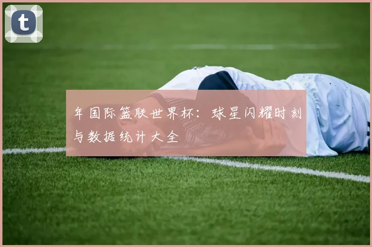年国际篮联世界杯：球星闪耀时刻与数据统计大全