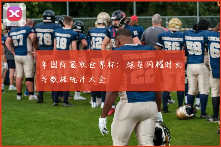 年国际篮联世界杯：球星闪耀时刻与数据统计大全
