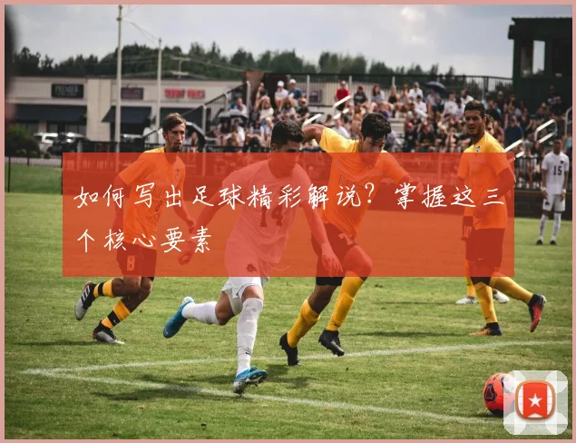 如何写出足球精彩解说？掌握这三个核心要素
