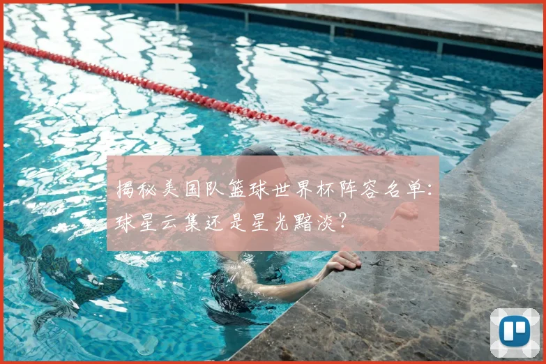 揭秘美国队篮球世界杯阵容名单：球星云集还是星光黯淡？